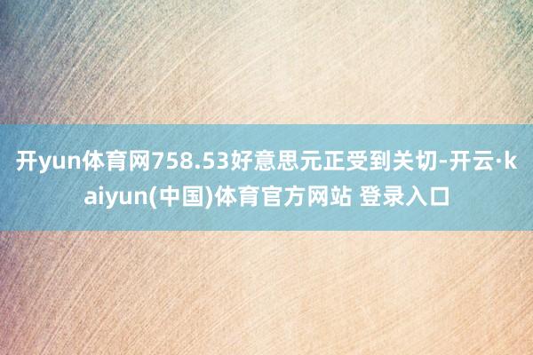 开yun体育网758.53好意思元正受到关切-开云·kaiyun(中国)体育官方网站 登录入口