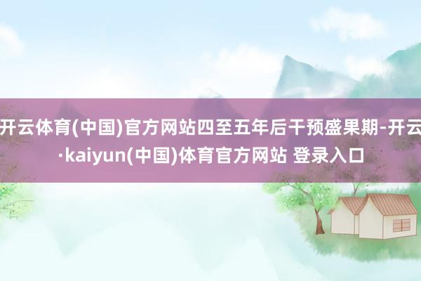 开云体育(中国)官方网站四至五年后干预盛果期-开云·kaiyun(中国)体育官方网站 登录入口