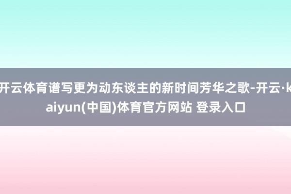 开云体育谱写更为动东谈主的新时间芳华之歌-开云·kaiyun(中国)体育官方网站 登录入口