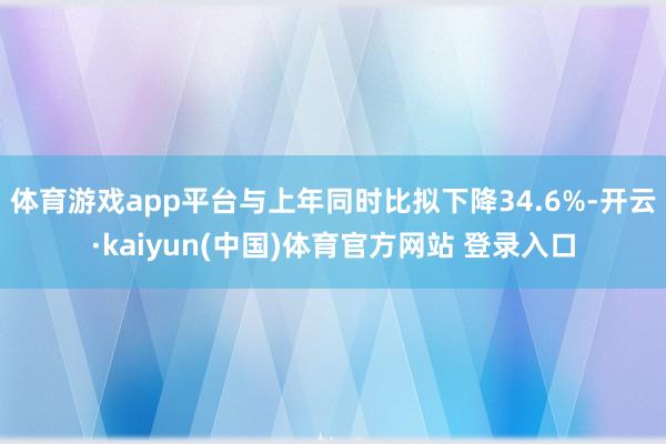 体育游戏app平台与上年同时比拟下降34.6%-开云·kaiyun(中国)体育官方网站 登录入口