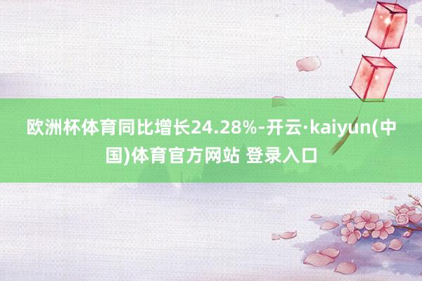 欧洲杯体育同比增长24.28%-开云·kaiyun(中国)体育官方网站 登录入口