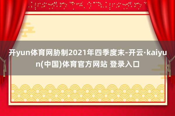 开yun体育网胁制2021年四季度末-开云·kaiyun(中国)体育官方网站 登录入口