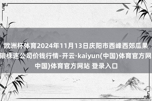 欧洲杯体育2024年11月13日庆阳市西峰西郊瓜果蔬菜批发有限株连公司价钱行情-开云·kaiyun(中国)体育官方网站 登录入口