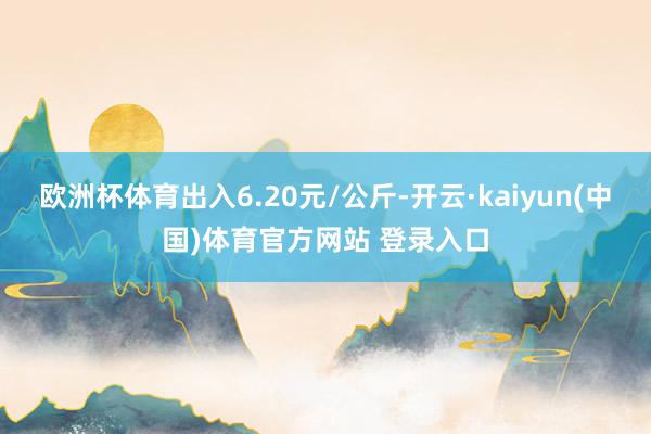 欧洲杯体育出入6.20元/公斤-开云·kaiyun(中国)体育官方网站 登录入口