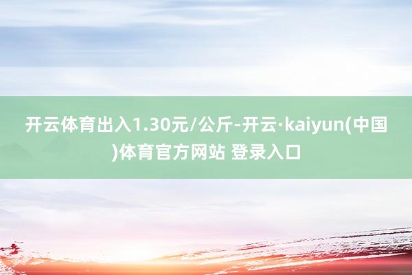 开云体育出入1.30元/公斤-开云·kaiyun(中国)体育官方网站 登录入口