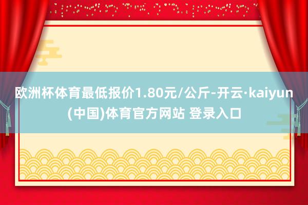 欧洲杯体育最低报价1.80元/公斤-开云·kaiyun(中国)体育官方网站 登录入口