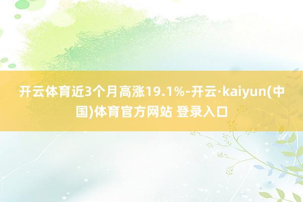 开云体育近3个月高涨19.1%-开云·kaiyun(中国)体育官方网站 登录入口