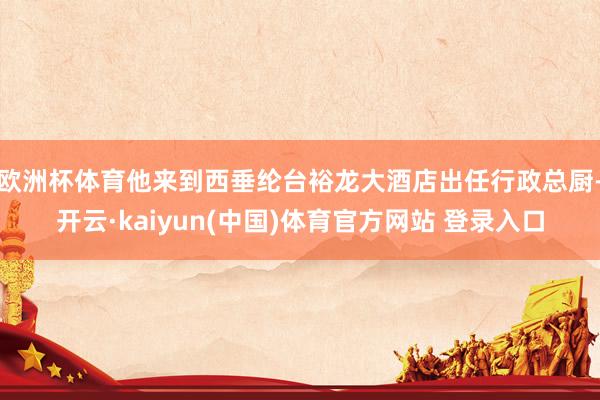欧洲杯体育他来到西垂纶台裕龙大酒店出任行政总厨-开云·kaiyun(中国)体育官方网站 登录入口