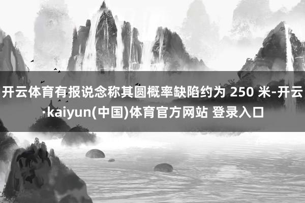 开云体育有报说念称其圆概率缺陷约为 250 米-开云·kaiyun(中国)体育官方网站 登录入口