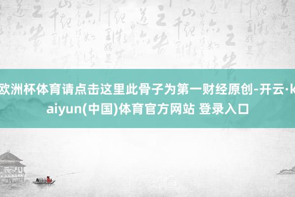 欧洲杯体育请点击这里此骨子为第一财经原创-开云·kaiyun(中国)体育官方网站 登录入口