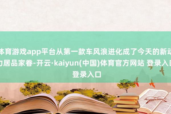 体育游戏app平台从第一款车风浪进化成了今天的新动力居品家眷-开云·kaiyun(中国)体育官方网站 登录入口