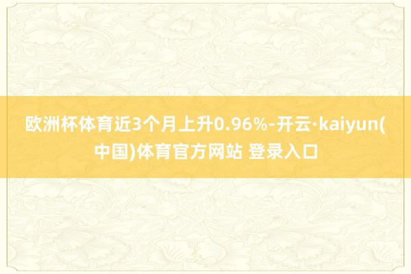 欧洲杯体育近3个月上升0.96%-开云·kaiyun(中国)体育官方网站 登录入口