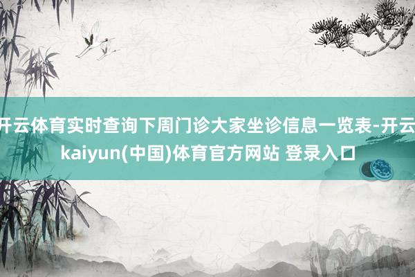 开云体育实时查询下周门诊大家坐诊信息一览表-开云·kaiyun(中国)体育官方网站 登录入口