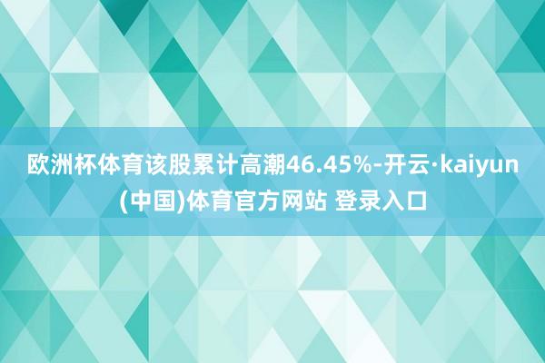 欧洲杯体育该股累计高潮46.45%-开云·kaiyun(中国)体育官方网站 登录入口