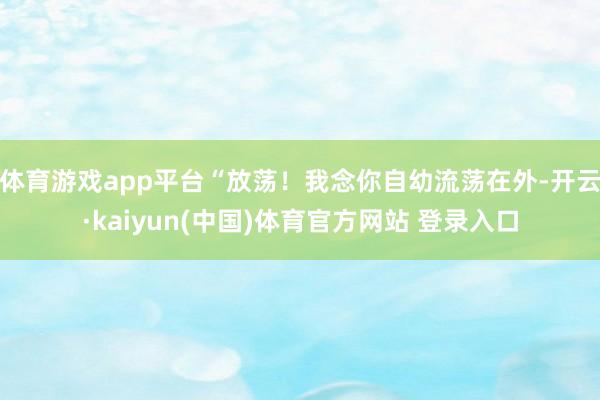 体育游戏app平台“放荡!我念你自幼流荡在外-开云·kaiyun(中国)体育官方网站 登录入口