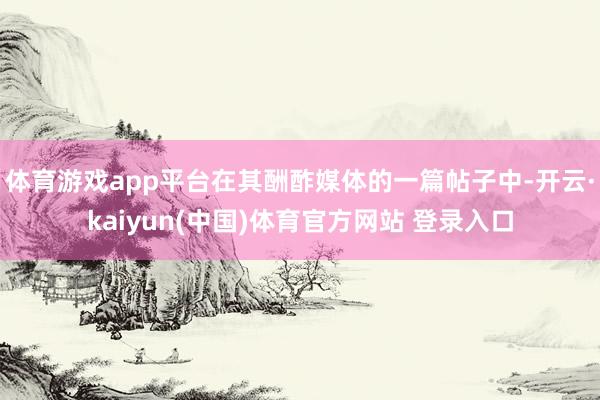 体育游戏app平台在其酬酢媒体的一篇帖子中-开云·kaiyun(中国)体育官方网站 登录入口