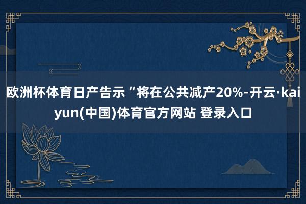 欧洲杯体育日产告示“将在公共减产20%-开云·kaiyun(中国)体育官方网站 登录入口