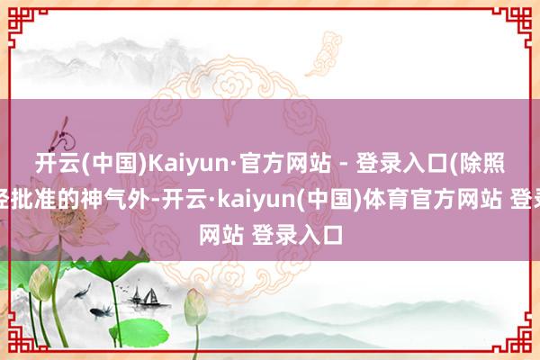 开云(中国)Kaiyun·官方网站 - 登录入口(除照章须经批准的神气外-开云·kaiyun(中国)体育官方网站 登录入口