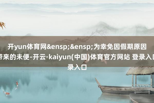 开yun体育网&ensp;&ensp;为幸免因假期原因带来的未便-开云·kaiyun(中国)体育官方网站 登录入口