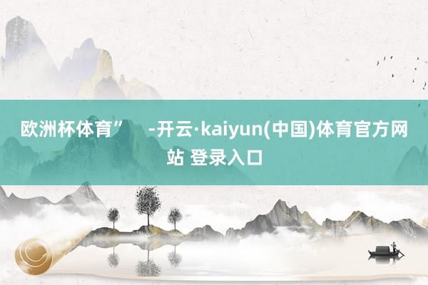 欧洲杯体育”    -开云·kaiyun(中国)体育官方网站 登录入口