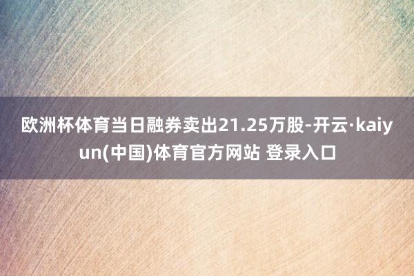 欧洲杯体育当日融券卖出21.25万股-开云·kaiyun(中国)体育官方网站 登录入口