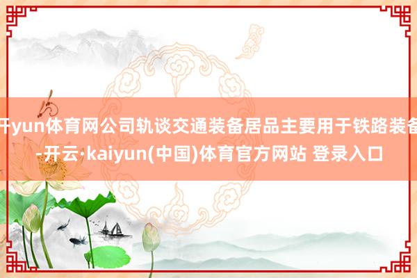 开yun体育网公司轨谈交通装备居品主要用于铁路装备-开云·kaiyun(中国)体育官方网站 登录入口