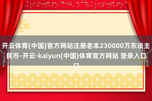 开云体育(中国)官方网站注册老本230000万东谈主民币-开云·kaiyun(中国)体育官方网站 登录入口