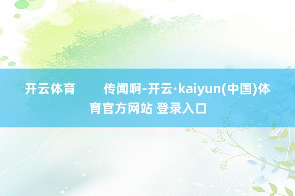 开云体育        传闻啊-开云·kaiyun(中国)体育官方网站 登录入口