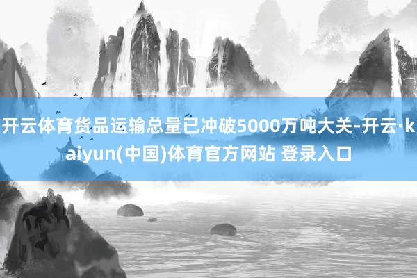 开云体育货品运输总量已冲破5000万吨大关-开云·kaiyun(中国)体育官方网站 登录入口