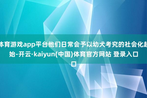 体育游戏app平台他们日常会予以幼犬考究的社会化起始-开云·kaiyun(中国)体育官方网站 登录入口