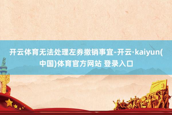 开云体育无法处理左券撤销事宜-开云·kaiyun(中国)体育官方网站 登录入口