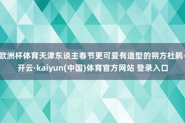 欧洲杯体育天津东谈主春节更可爱有造型的朔方杜鹃-开云·kaiyun(中国)体育官方网站 登录入口