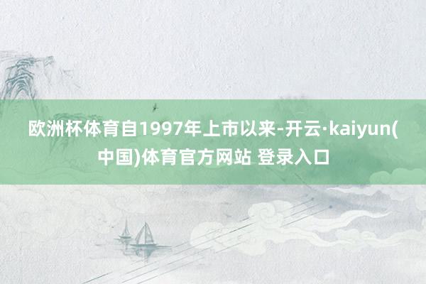 欧洲杯体育自1997年上市以来-开云·kaiyun(中国)体育官方网站 登录入口
