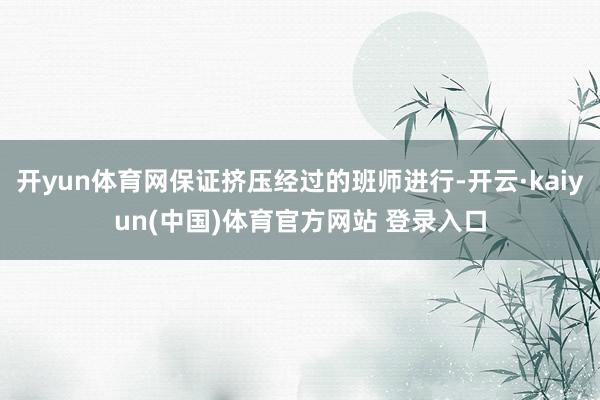 开yun体育网保证挤压经过的班师进行-开云·kaiyun(中国)体育官方网站 登录入口