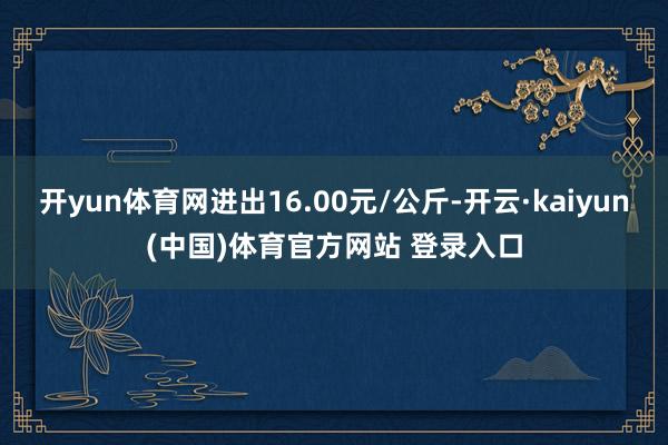 开yun体育网进出16.00元/公斤-开云·kaiyun(中国)体育官方网站 登录入口