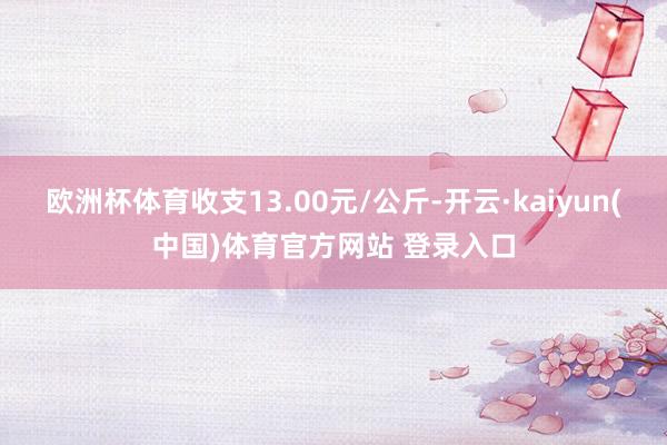 欧洲杯体育收支13.00元/公斤-开云·kaiyun(中国)体育官方网站 登录入口