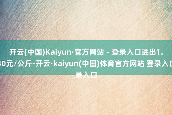 开云(中国)Kaiyun·官方网站 - 登录入口进出1.40元/公斤-开云·kaiyun(中国)体育官方网站 登录入口