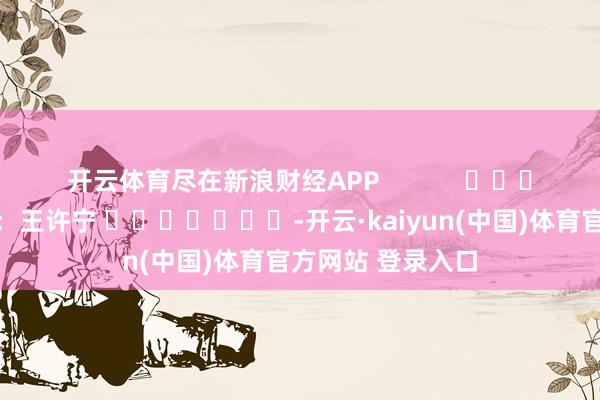 开云体育尽在新浪财经APP 包袱裁剪:王许宁 -开云·kaiyun(中国)体育官方网站 登录入口