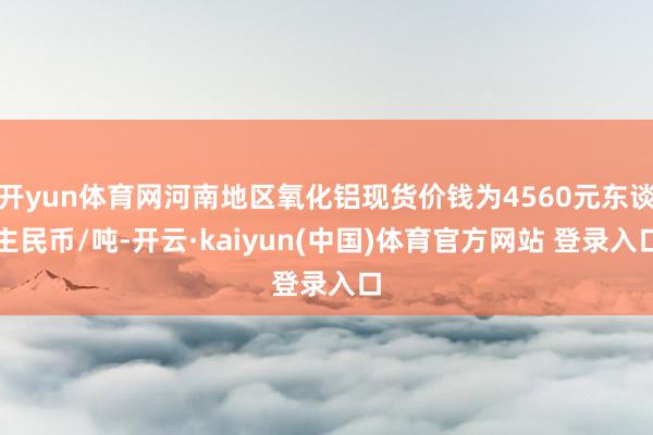 开yun体育网河南地区氧化铝现货价钱为4560元东谈主民币/吨-开云·kaiyun(中国)体育官方网站 登录入口
