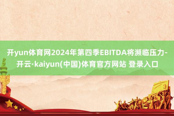 开yun体育网2024年第四季EBITDA将濒临压力-开云·kaiyun(中国)体育官方网站 登录入口