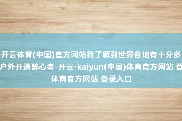 开云体育(中国)官方网站我了解到世界各地有十分多的登山户外开通醉心者-开云·kaiyun(中国)体育官方网站 登录入口