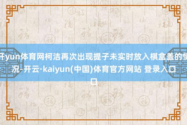 开yun体育网柯洁再次出现提子未实时放入棋盒盖的情况-开云·kaiyun(中国)体育官方网站 登录入口