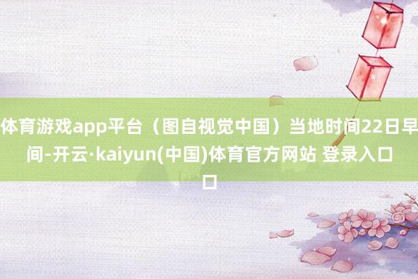 体育游戏app平台（图自视觉中国）当地时间22日早间-开云·kaiyun(中国)体育官方网站 登录入口