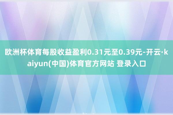 欧洲杯体育每股收益盈利0.31元至0.39元-开云·kaiyun(中国)体育官方网站 登录入口