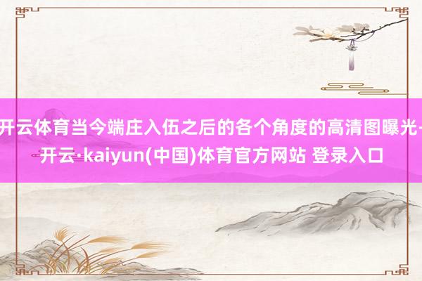 开云体育当今端庄入伍之后的各个角度的高清图曝光-开云·kaiyun(中国)体育官方网站 登录入口