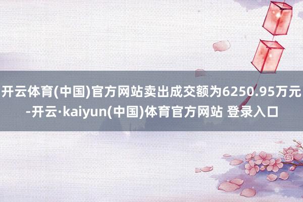 开云体育(中国)官方网站卖出成交额为6250.95万元-开云·kaiyun(中国)体育官方网站 登录入口