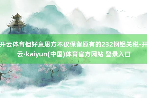 开云体育但好意思方不仅保留原有的232钢铝关税-开云·kaiyun(中国)体育官方网站 登录入口