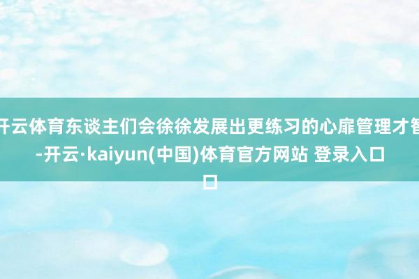 开云体育东谈主们会徐徐发展出更练习的心扉管理才智-开云·kaiyun(中国)体育官方网站 登录入口