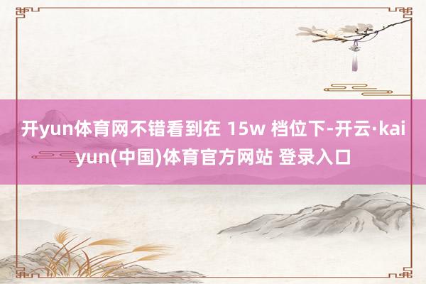 开yun体育网不错看到在 15w 档位下-开云·kaiyun(中国)体育官方网站 登录入口