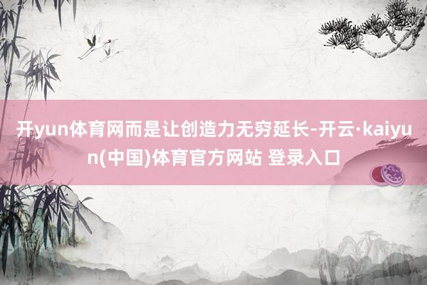 开yun体育网而是让创造力无穷延长-开云·kaiyun(中国)体育官方网站 登录入口